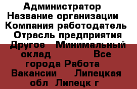 Администратор › Название организации ­ Компания-работодатель › Отрасль предприятия ­ Другое › Минимальный оклад ­ 17 000 - Все города Работа » Вакансии   . Липецкая обл.,Липецк г.